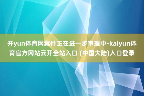 开yun体育网案件正在进一步审理中-kaiyun体育官方网站云开全站入口 (中国大陆)入口登录