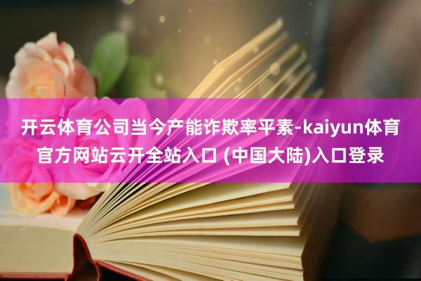 开云体育公司当今产能诈欺率平素-kaiyun体育官方网站云开全站入口 (中国大陆)入口登录