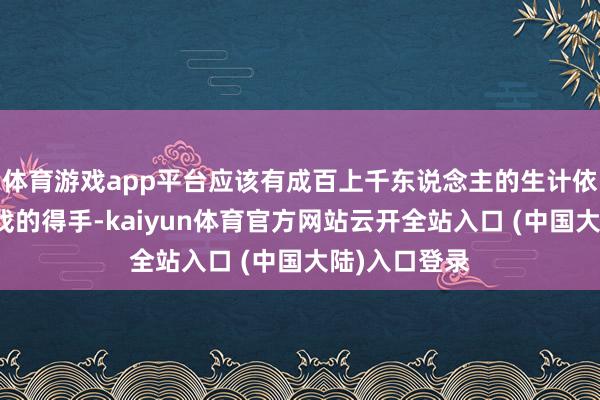 体育游戏app平台应该有成百上千东说念主的生计依赖于这款游戏的得手-kaiyun体育官方网站云开全站入口 (中国大陆)入口登录