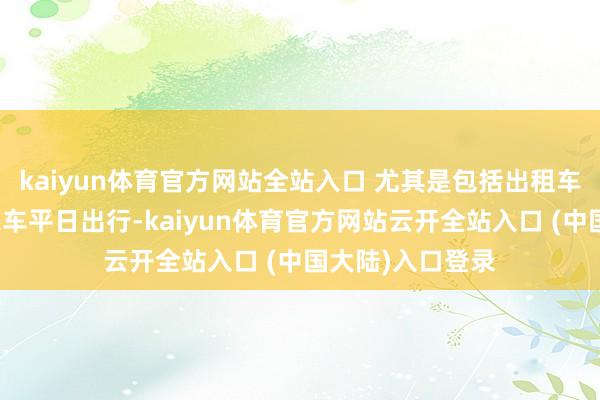 kaiyun体育官方网站全站入口 尤其是包括出租车、网约车和私家车平日出行-kaiyun体育官方网站云开全站入口 (中国大陆)入口登录