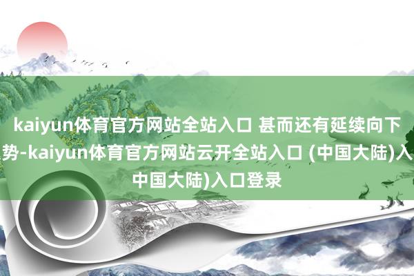 kaiyun体育官方网站全站入口 甚而还有延续向下走的趋势-kaiyun体育官方网站云开全站入口 (中国大陆)入口登录