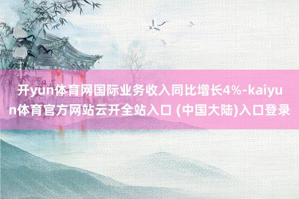 开yun体育网国际业务收入同比增长4%-kaiyun体育官方网站云开全站入口 (中国大陆)入口登录