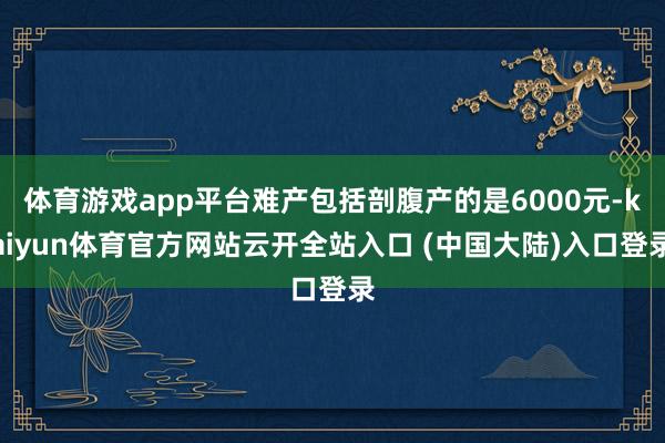 体育游戏app平台难产包括剖腹产的是6000元-kaiyun体育官方网站云开全站入口 (中国大陆)入口登录