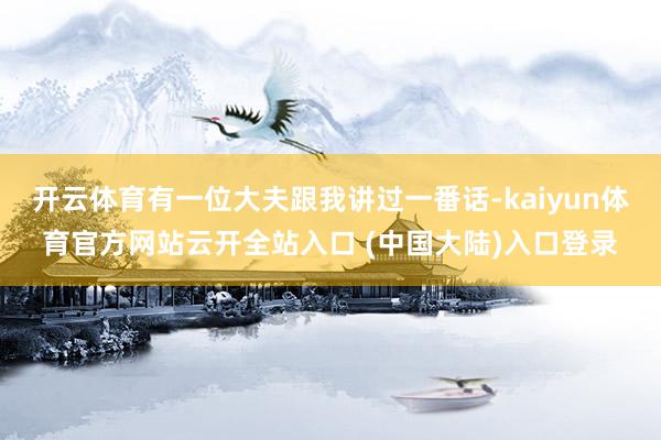 开云体育有一位大夫跟我讲过一番话-kaiyun体育官方网站云开全站入口 (中国大陆)入口登录