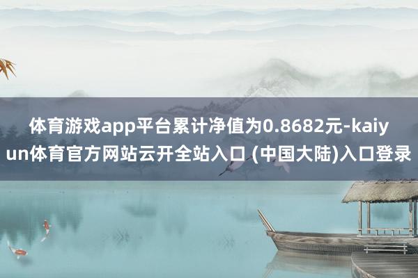 体育游戏app平台累计净值为0.8682元-kaiyun体育官方网站云开全站入口 (中国大陆)入口登录