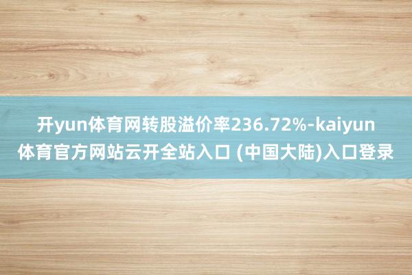 开yun体育网转股溢价率236.72%-kaiyun体育官方网站云开全站入口 (中国大陆)入口登录