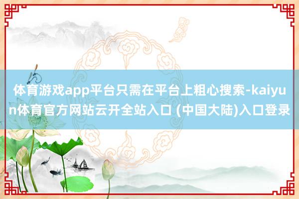 体育游戏app平台只需在平台上粗心搜索-kaiyun体育官方网站云开全站入口 (中国大陆)入口登录