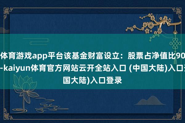 体育游戏app平台该基金财富设立：股票占净值比90.7%-kaiyun体育官方网站云开全站入口 (中国大陆)入口登录