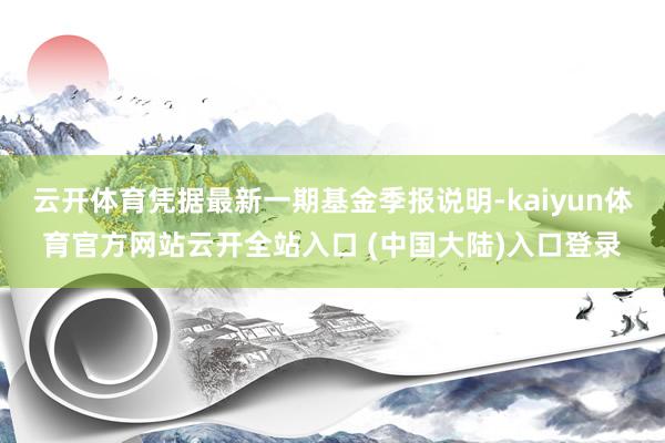 云开体育凭据最新一期基金季报说明-kaiyun体育官方网站云开全站入口 (中国大陆)入口登录