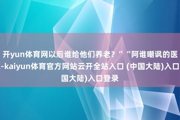 开yun体育网以后谁给他们养老？”“阿谁嘲讽的医师呢-kaiyun体育官方网站云开全站入口 (中国大陆)入口登录