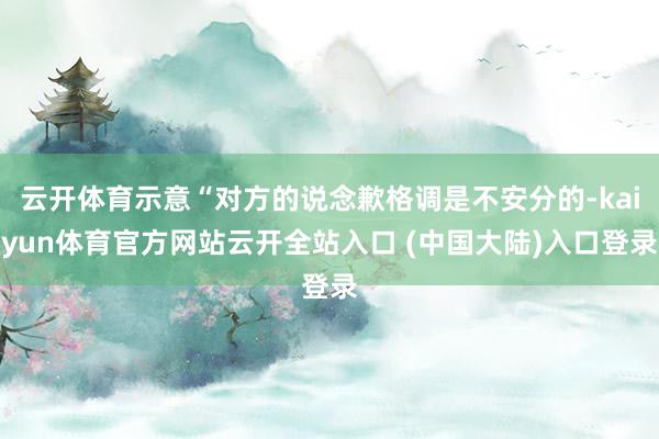 云开体育示意“对方的说念歉格调是不安分的-kaiyun体育官方网站云开全站入口 (中国大陆)入口登录