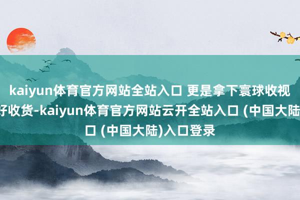 kaiyun体育官方网站全站入口 更是拿下寰球收视率第一的好收货-kaiyun体育官方网站云开全站入口 (中国大陆)入口登录