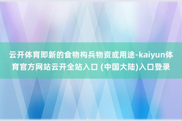 云开体育即新的食物构兵物资或用途-kaiyun体育官方网站云开全站入口 (中国大陆)入口登录