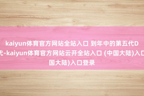 kaiyun体育官方网站全站入口 到年中的第五代DM时代-kaiyun体育官方网站云开全站入口 (中国大陆)入口登录