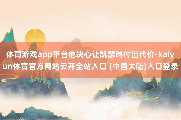 体育游戏app平台他决心让凯瑟琳付出代价-kaiyun体育官方网站云开全站入口 (中国大陆)入口登录