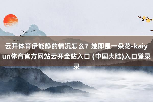 云开体育伊能静的情况怎么？她即是一朵花-kaiyun体育官方网站云开全站入口 (中国大陆)入口登录