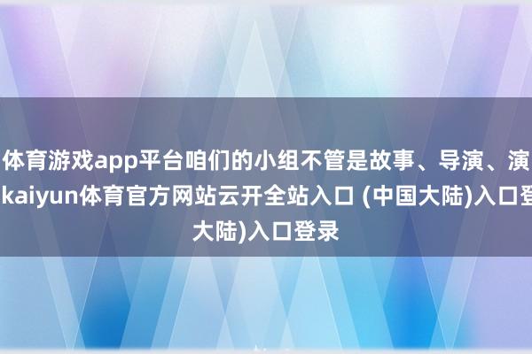 体育游戏app平台咱们的小组不管是故事、导演、演员-kaiyun体育官方网站云开全站入口 (中国大陆)入口登录