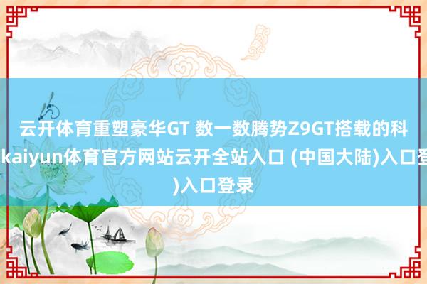 云开体育重塑豪华GT 　　数一数腾势Z9GT搭载的科技-kaiyun体育官方网站云开全站入口 (中国大陆)入口登录