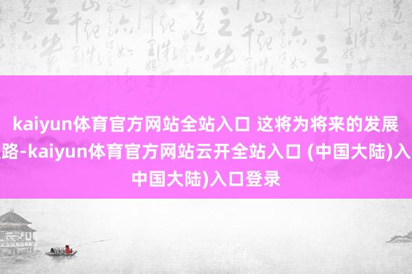 kaiyun体育官方网站全站入口 这将为将来的发展铺平谈路-kaiyun体育官方网站云开全站入口 (中国大陆)入口登录