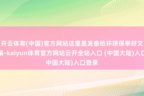 开云体育(中国)官方网站这里是发奋给环球保举好文的小编-kaiyun体育官方网站云开全站入口 (中国大陆)入口登录