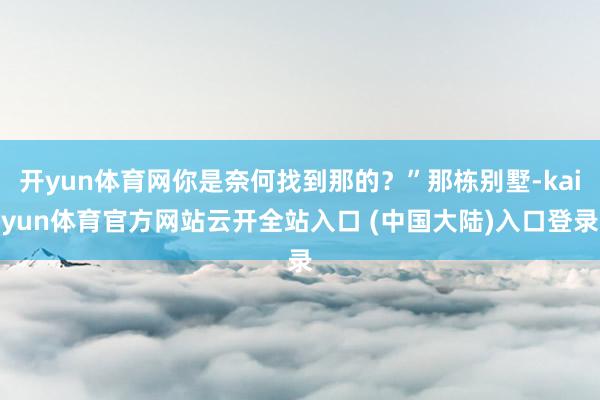 开yun体育网你是奈何找到那的？”那栋别墅-kaiyun体育官方网站云开全站入口 (中国大陆)入口登录