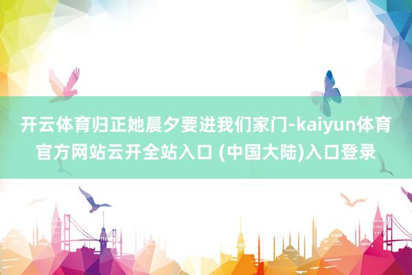 开云体育归正她晨夕要进我们家门-kaiyun体育官方网站云开全站入口 (中国大陆)入口登录