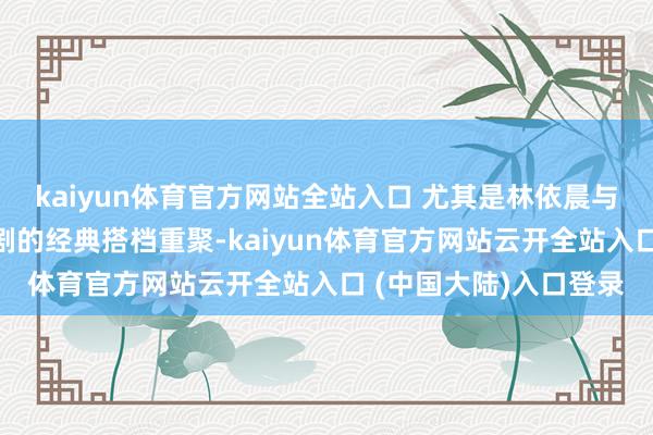 kaiyun体育官方网站全站入口 尤其是林依晨与言承旭这对以前偶像剧的经典搭档重聚-kaiyun体育官方网站云开全站入口 (中国大陆)入口登录