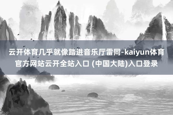 云开体育几乎就像踏进音乐厅雷同-kaiyun体育官方网站云开全站入口 (中国大陆)入口登录