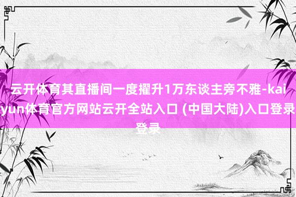 云开体育其直播间一度擢升1万东谈主旁不雅-kaiyun体育官方网站云开全站入口 (中国大陆)入口登录