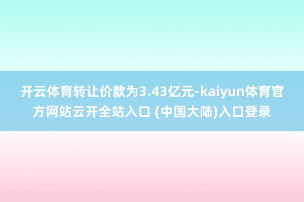 开云体育转让价款为3.43亿元-kaiyun体育官方网站云开全站入口 (中国大陆)入口登录