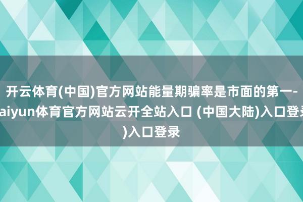 开云体育(中国)官方网站能量期骗率是市面的第一-kaiyun体育官方网站云开全站入口 (中国大陆)入口登录