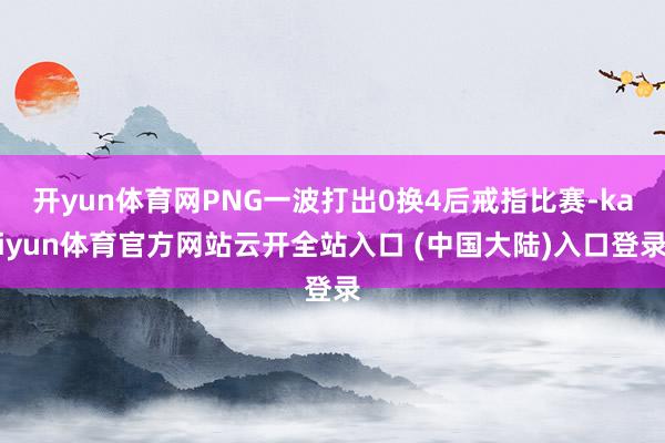 开yun体育网PNG一波打出0换4后戒指比赛-kaiyun体育官方网站云开全站入口 (中国大陆)入口登录