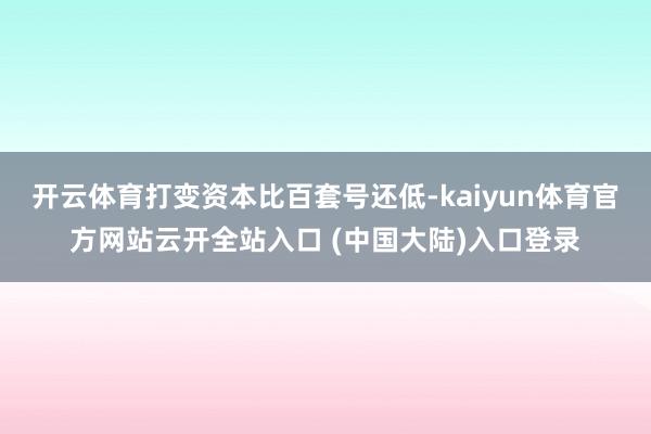 开云体育打变资本比百套号还低-kaiyun体育官方网站云开全站入口 (中国大陆)入口登录