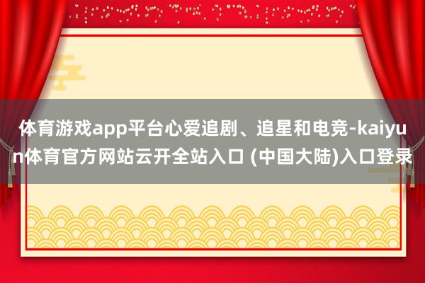 体育游戏app平台心爱追剧、追星和电竞-kaiyun体育官方网站云开全站入口 (中国大陆)入口登录