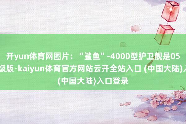 开yun体育网图片：“鲨鱼”-4000型护卫舰是054A的升级版-kaiyun体育官方网站云开全站入口 (中国大陆)入口登录