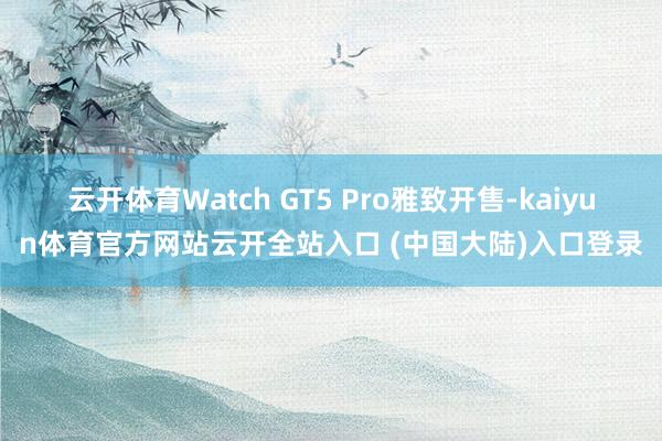 云开体育Watch GT5 Pro雅致开售-kaiyun体育官方网站云开全站入口 (中国大陆)入口登录