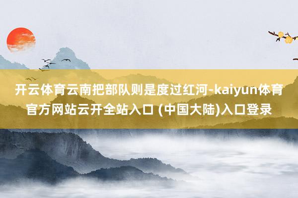 开云体育云南把部队则是度过红河-kaiyun体育官方网站云开全站入口 (中国大陆)入口登录