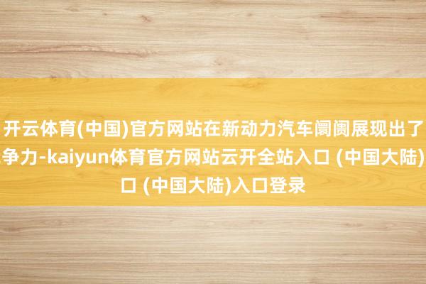 开云体育(中国)官方网站在新动力汽车阛阓展现出了顽强的竞争力-kaiyun体育官方网站云开全站入口 (中国大陆)入口登录