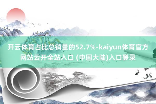 开云体育占比总销量的52.7%-kaiyun体育官方网站云开全站入口 (中国大陆)入口登录