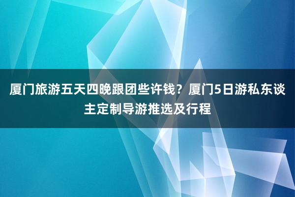 厦门旅游五天四晚跟团些许钱？厦门5日游私东谈主定制导游推选及行程