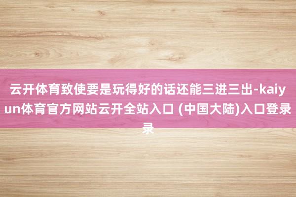 云开体育致使要是玩得好的话还能三进三出-kaiyun体育官方网站云开全站入口 (中国大陆)入口登录