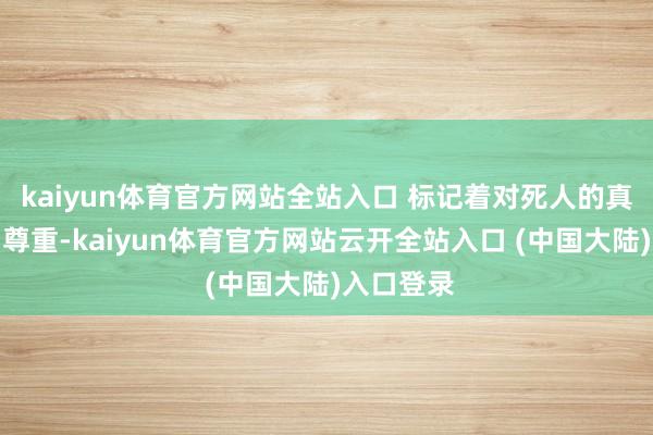 kaiyun体育官方网站全站入口 标记着对死人的真切吊祭与尊重-kaiyun体育官方网站云开全站入口 (中国大陆)入口登录