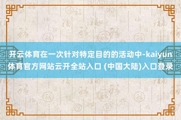 开云体育在一次针对特定目的的活动中-kaiyun体育官方网站云开全站入口 (中国大陆)入口登录