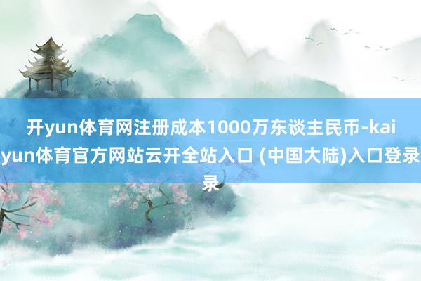 开yun体育网注册成本1000万东谈主民币-kaiyun体育官方网站云开全站入口 (中国大陆)入口登录