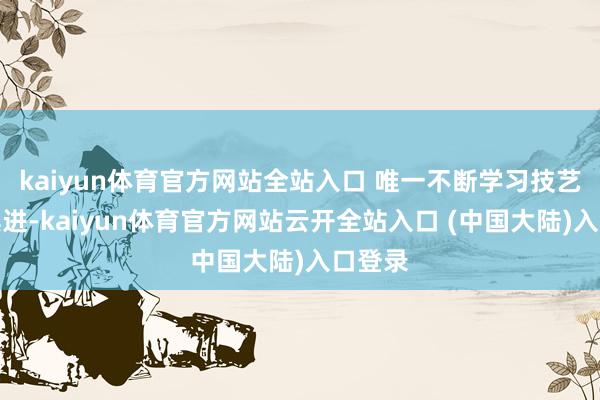 kaiyun体育官方网站全站入口 唯一不断学习技艺与时俱进-kaiyun体育官方网站云开全站入口 (中国大陆)入口登录