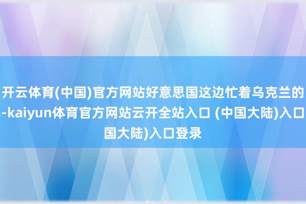 开云体育(中国)官方网站好意思国这边忙着乌克兰的事儿-kaiyun体育官方网站云开全站入口 (中国大陆)入口登录