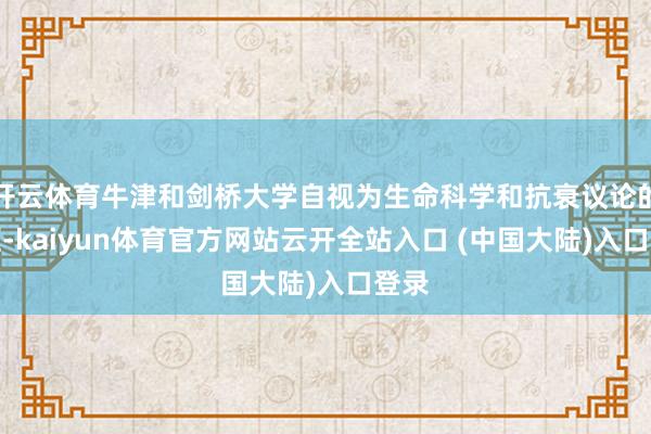 开云体育牛津和剑桥大学自视为生命科学和抗衰议论的前驱-kaiyun体育官方网站云开全站入口 (中国大陆)入口登录