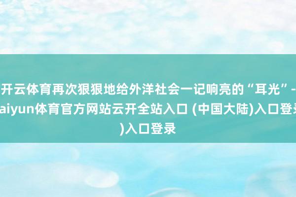 开云体育再次狠狠地给外洋社会一记响亮的“耳光”-kaiyun体育官方网站云开全站入口 (中国大陆)入口登录