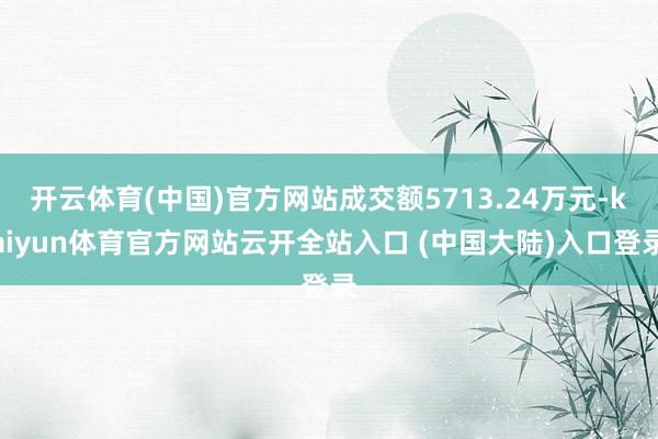 开云体育(中国)官方网站成交额5713.24万元-kaiyun体育官方网站云开全站入口 (中国大陆)入口登录