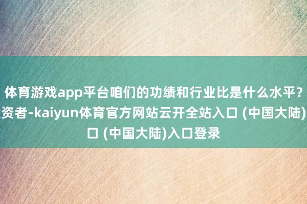 体育游戏app平台咱们的功绩和行业比是什么水平？尊敬的投资者-kaiyun体育官方网站云开全站入口 (中国大陆)入口登录